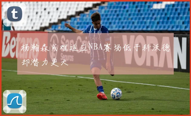 杨瀚森或难适应NBA赛场低于科沃德却潜力更大