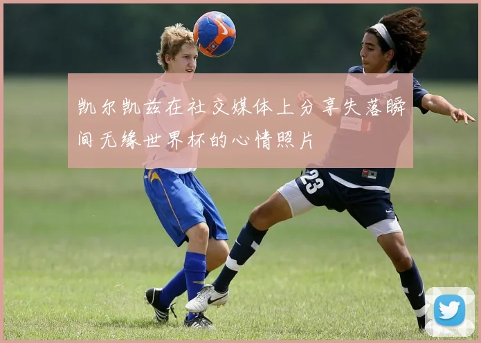 凯尔凯兹在社交媒体上分享失落瞬间无缘世界杯的心情照片