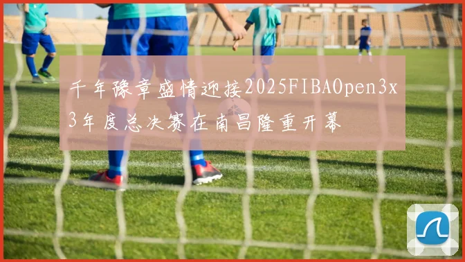 千年豫章盛情迎接2025FIBAOpen3x3年度总决赛在南昌隆重开幕