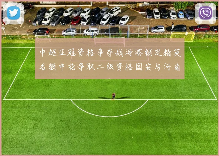 中超亚冠资格争夺战海港锁定精英名额申花争取二级资格国安与河南悬念待解