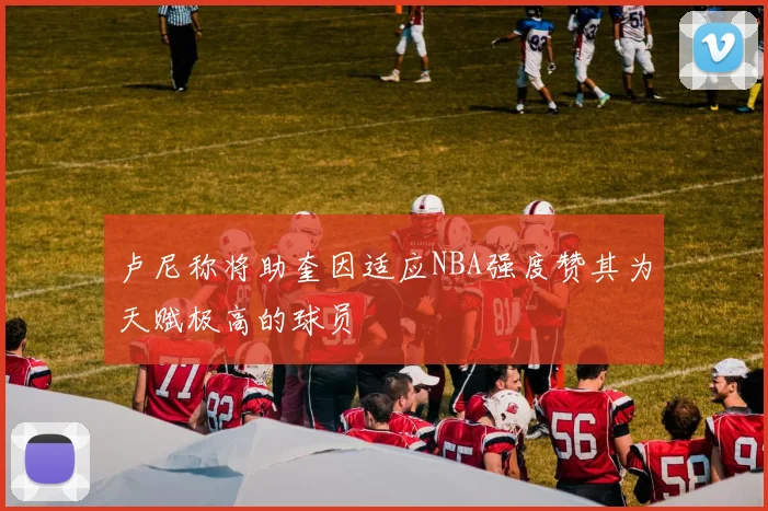 卢尼称将助奎因适应NBA强度赞其为天赋极高的球员