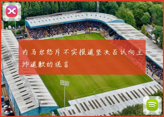 内马尔怒斥不实报道坚决否认向主帅道歉的谎言