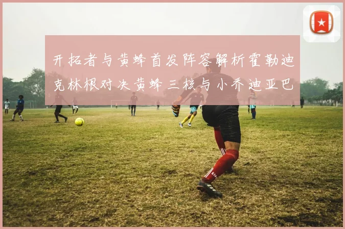 开拓者与黄蜂首发阵容解析霍勒迪克林根对决黄蜂三核与小乔迪亚巴特
