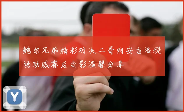 鲍尔兄弟精彩对决二哥利安吉洛现场助威赛后合影温馨分享