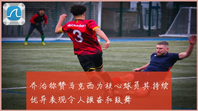乔治称赞马克西为核心球员其持续优异表现令人振奋和鼓舞
