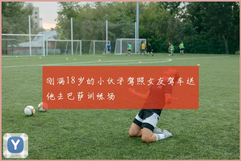 刚满18岁的小伙学驾照女友驾车送他去巴萨训练场