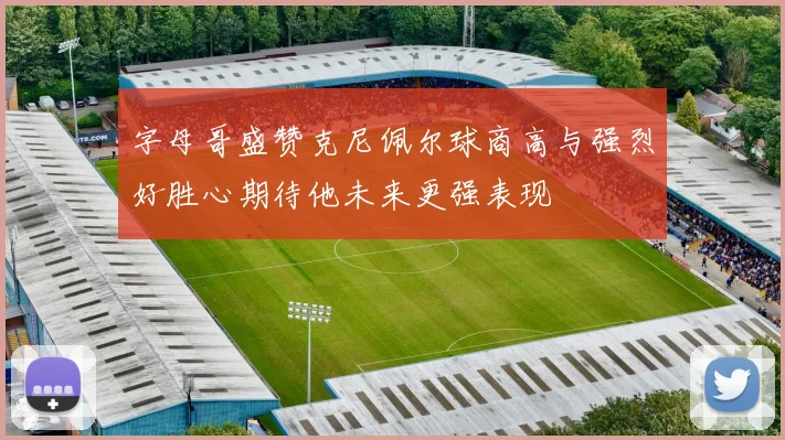 字母哥盛赞克尼佩尔球商高与强烈好胜心期待他未来更强表现