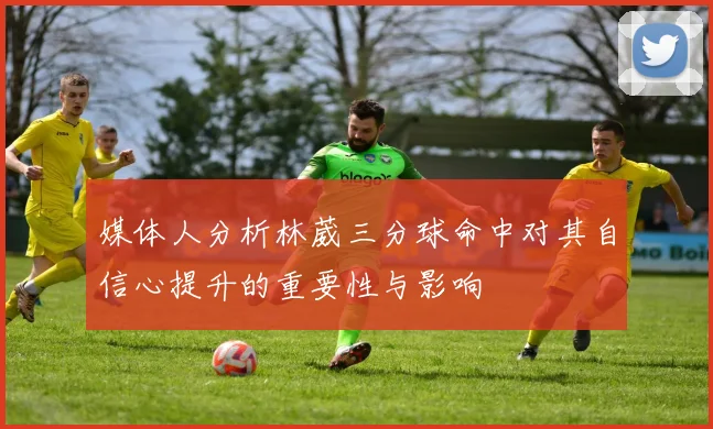 媒体人分析林葳三分球命中对其自信心提升的重要性与影响