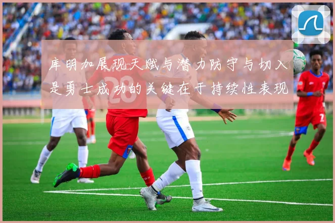 库明加展现天赋与潜力防守与切入是勇士成功的关键在于持续性表现