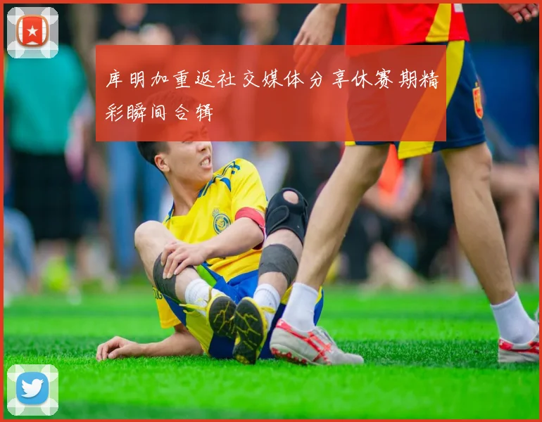 库明加重返社交媒体分享休赛期精彩瞬间合辑