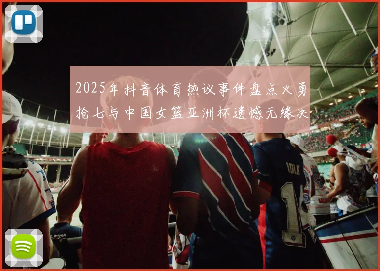 2025年抖音体育热议事件盘点火勇抢七与中国女篮亚洲杯遗憾无缘决赛