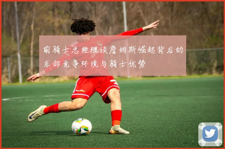 前骑士总经理谈詹姆斯崛起背后的东部竞争环境与骑士优势